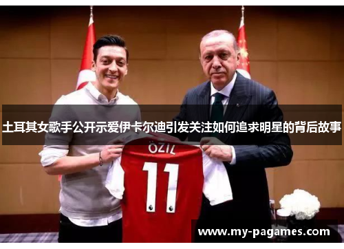 土耳其女歌手公开示爱伊卡尔迪引发关注如何追求明星的背后故事