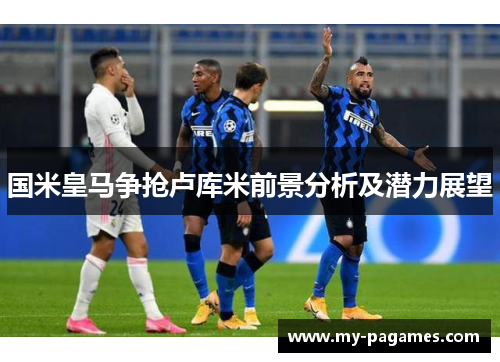 国米皇马争抢卢库米前景分析及潜力展望 国米皇马争抢卢库米前景分析及潜力展望