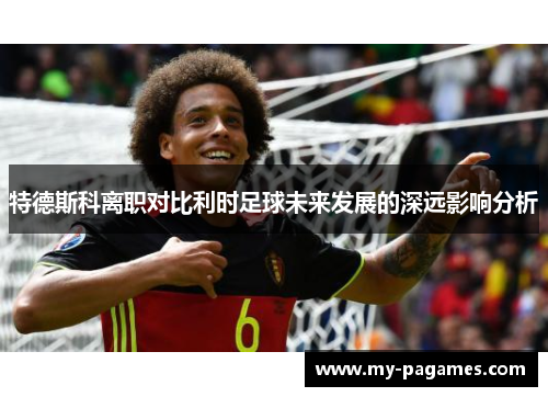 特德斯科离职对比利时足球未来发展的深远影响分析 特德斯科离职对比利时足球未来发展的深远影响分析