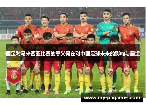 国足对马来西亚比赛的意义何在对中国足球未来的影响与展望 国足对马来西亚比赛的意义何在对中国足球未来的影响与展望