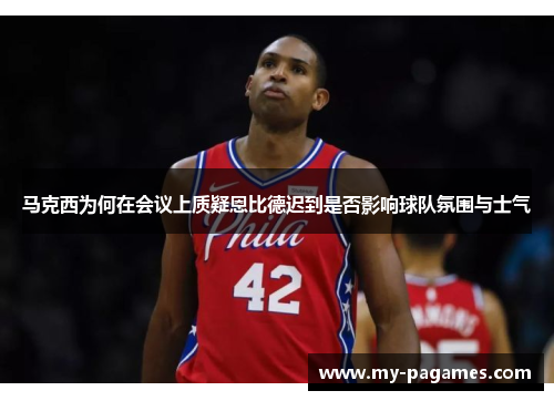 马克西为何在会议上质疑恩比德迟到是否影响球队氛围与士气 马克西为何在会议上质疑恩比德迟到是否影响球队氛围与士气