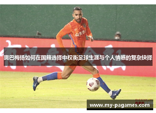 奥巴梅扬如何在国籍选择中权衡足球生涯与个人情感的复杂抉择