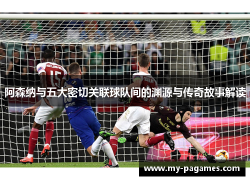 阿森纳与五大密切关联球队间的渊源与传奇故事解读